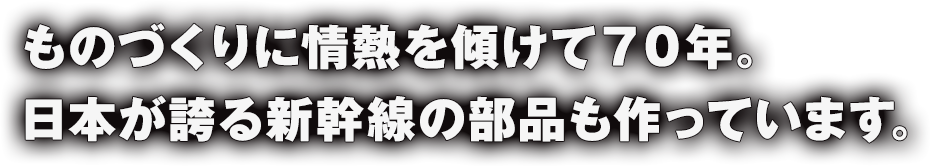 ものづくりに情熱を傾けて７０年。日本が誇る新幹線の部品も作っています。